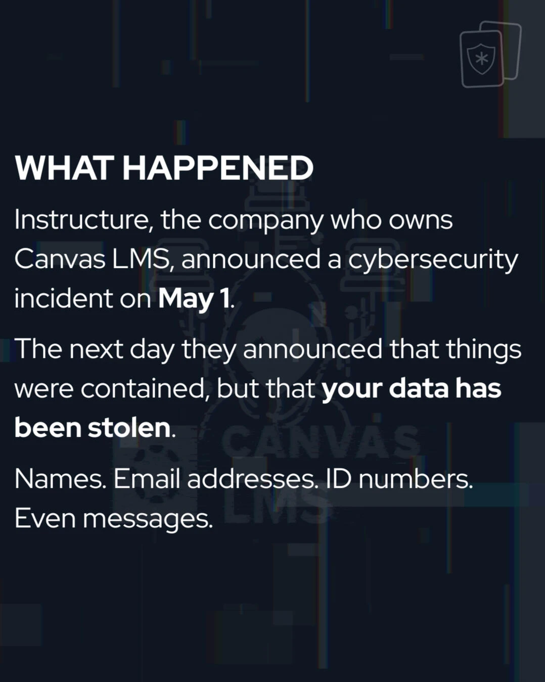 Carousel slide, What happened: Instructure, the company that owns Canvas LMS, announced a cybersecurity incident on May 1, then said things were contained but that your data has been stolen: names, email addresses, ID numbers, even messages.